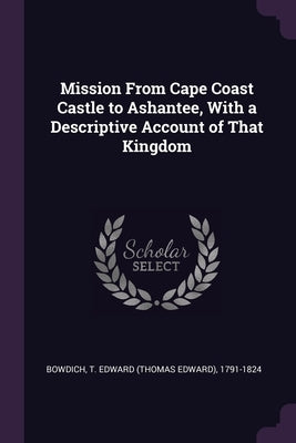 Mission From Cape Coast Castle to Ashantee, With a Descriptive Account of That Kingdom by Bowdich, T. Edward 1791-1824