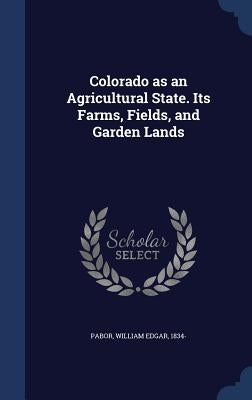 Colorado as an Agricultural State. Its Farms, Fields, and Garden Lands by Pabor, William Edgar 1834-