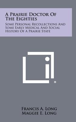 A Prairie Doctor of the Eighties: Some Personal Recollections and Some Early Medical and Social History of a Prairie State by Long, Francis A.