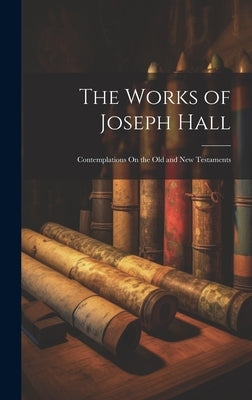 The Works of Joseph Hall: Contemplations On the Old and New Testaments by Anonymous