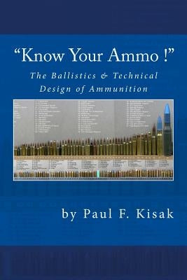 "Know Your Ammo !" - The Ballistics & Technical Design of Ammunition: Contains 'Best-load' technical data for over 200 of the most popular calibers. by Kisak, Paul F.