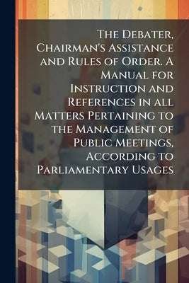 The Debater, Chairman's Assistance and Rules of Order. A Manual for Instruction and References in all Matters Pertaining to the Management of Public M by Anonymous