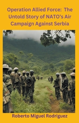Operation Allied Force: The Untold Story of NATO's Air Campaign Against Serbia by Rodriguez, Roberto Miguel