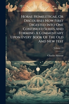 Horae Homileticae, Or Discourses Now First Digested Into One Continued Series And Forming A Commentary Upon Every Book Of The Old And New Test; Volume by Simeon, Charles