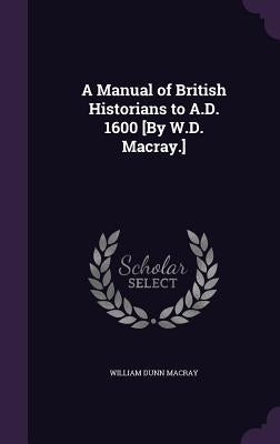 A Manual of British Historians to A.D. 1600 [By W.D. Macray.] by Macray, William Dunn