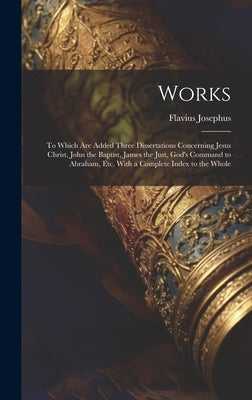Works: To Which Are Added Three Dissertations Concerning Jesus Christ, John the Baptist, James the Just, God's Command to Abr by Josephus, Flavius