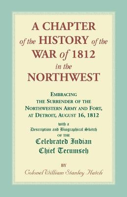A Chapter of the History of the War of 1812 in the Northwest, Embracing the Surrender of the Northwestern Army and Fort, at Detroit, August 16,1812 by Hatch, William