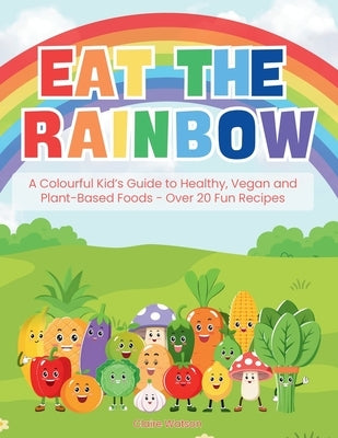 Eat the Rainbow: A Colourful Kid's Guide to Healthy, Vegan, and Plant-Based Foods with Over 20 Fun Recipes by Watson, Claire