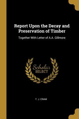 Report Upon the Decay and Preservation of Timber: Together With Letter of A.A. Gillmore by Cram, T. J.