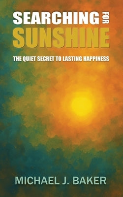 Searching For Sunshine: The Quiet Secret to Lasting Happiness by Baker, Michael J.