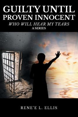 Guilty Until Proven Innocent: Who Will Hear My Tears by Ellis, Rene'e L.