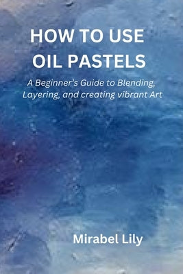 How to Use Oil Pastels: A Beginner's Guide to Blending, Layering, and Creating Vibrant Art by Lily, Mirabel