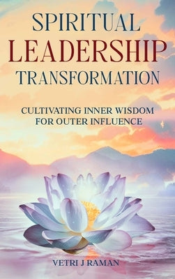 SPIRITUAL LEADERSHIP TRANSFORMATION Cultivating Inner Wisdom For Outer Influence by J. Raman, Vetri