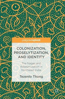 Colonization, Proselytization, and Identity: The Nagas and Westernization in Northeast India by Thong, Tezenlo