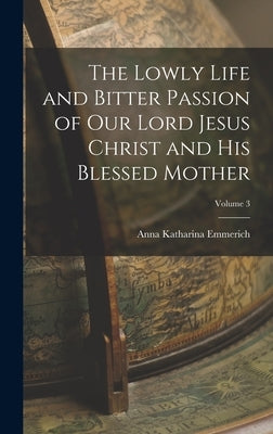 The Lowly Life and Bitter Passion of Our Lord Jesus Christ and His Blessed Mother; Volume 3 by Emmerich, Anna Katharina
