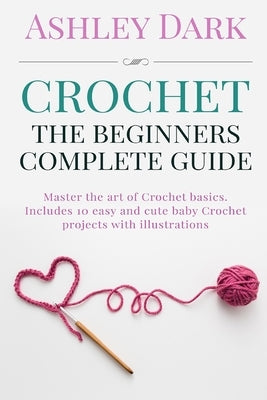 Crochet: Beginner's Complete Guide: Master the Art of Crochet Basics: Includes 10 Cute and Easy Baby Crochet Projects with Illu by Dark, Ashley