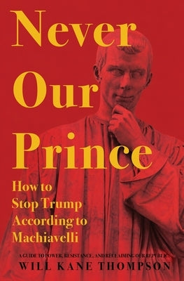 Never Our Prince: How to Stop Trump According to Machiavelli by Thompson, Will Kane