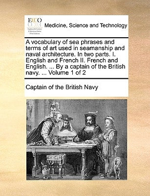A Vocabulary of Sea Phrases and Terms of Art Used in Seamanship and Naval Architecture. in Two Parts. I. English and French II. French and English. .. by Captain of the British Navy