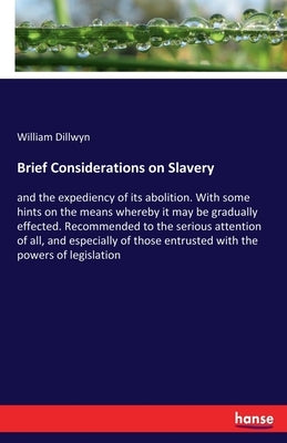 Brief Considerations on Slavery: and the expediency of its abolition. With some hints on the means whereby it may be gradually effected. Recommended t by Dillwyn, William