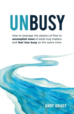 Unbusy: How to leverage the physics of flow to accomplish more of what truly matters and feel less busy at the same time. by Dragt, Andy