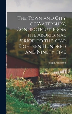 The Town and City of Waterbury, Connecticut, From the Aboriginal Period to the Year Eighteen Hundred and Ninety-five by Anderson, Joseph 1836- Ed [From Old