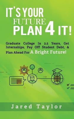It's Your Future, Plan 4 It!: Graduate College in 2.5 Years, Get Internships, Pay Off Student Debt, & Plan Ahead for a Bright Future! by Taylor, Jared S.