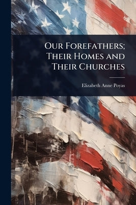 Our Forefathers; Their Homes and Their Churches by Poyas, Elizabeth Anne
