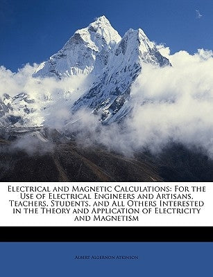 Electrical and Magnetic Calculations: For the Use of Electrical Engineers and Artisans, Teachers, Students, and All Others Interested in the Theory an by Atkinson, Albert Algernon