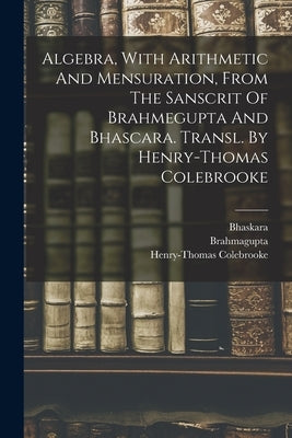 Algebra, With Arithmetic And Mensuration, From The Sanscrit Of Brahmegupta And Bhascara. Transl. By Henry-thomas Colebrooke by Brahmagupta