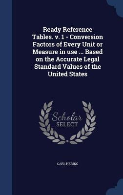 Ready Reference Tables. v. 1 - Conversion Factors of Every Unit or Measure in use ... Based on the Accurate Legal Standard Values of the United States by Hering, Carl