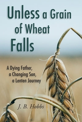 Unless a Grain of Wheat Falls: A Dying Father, a Changing Son, a Lenten Journey by Hobbs, Dena D.