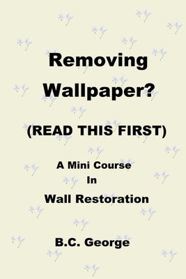 Removing Wallpaper? (READ THIS FIRST) A Mini Course in Wall Restoration by George, Brian C.