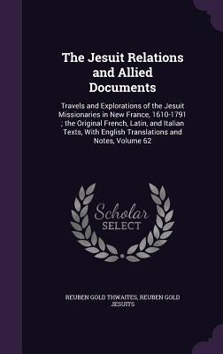 The Jesuit Relations and Allied Documents: Travels and Explorations of the Jesuit Missionaries in New France, 1610-1791; the Original French, Latin, a by Thwaites, Reuben Gold