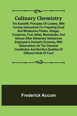 Culinary Chemistry; The Scientific Principles of Cookery, with Concise Instructions for Preparing Good and Wholesome Pickles, Vinegar, Conserves, Frui by Accum, Frederick