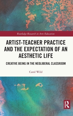 Artist-Teacher Practice and the Expectation of an Aesthetic Life: Creative Being in the Neoliberal Classroom by Wild, Carol