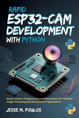 Rapid ESP32-CAM Development with Python: Master Python Programming and MicroPython for Wireless Image Processing and Advanced IoT Applications by Poulos, Jesse M.