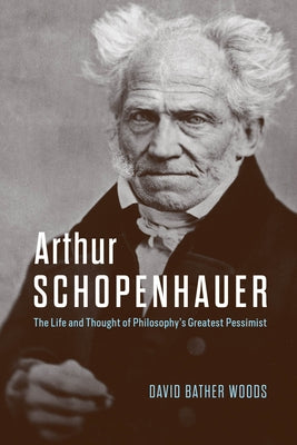 Arthur Schopenhauer: The Life and Thought of Philosophy's Greatest Pessimist by Bather Woods, David