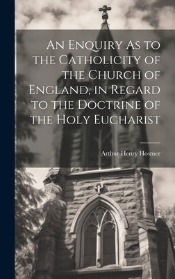 An Enquiry As to the Catholicity of the Church of England, in Regard to the Doctrine of the Holy Eucharist by Hosmer, Arthur Henry