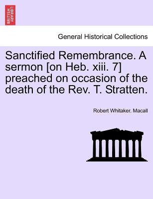 Sanctified Remembrance. a Sermon [on Heb. XIII. 7] Preached on Occasion of the Death of the Rev. T. Stratten. by Macall, Robert Whitaker