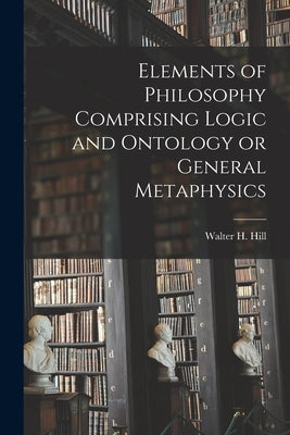Elements of Philosophy Comprising Logic and Ontology or General Metaphysics by Walter H. (Walter Henry), Hill