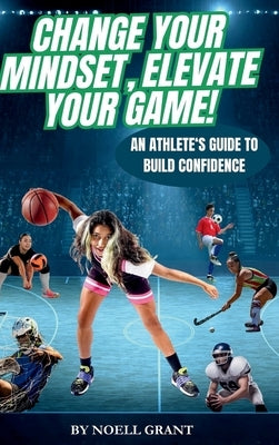 Change Your Mindset, Elevate Your Game!: An Athlete's Guide to Build Confidence by Grant, Noell