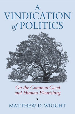 A Vindication of Politics: On the Common Good and Human Flourishing by Wright, Matthew D.