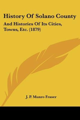 History Of Solano County: And Histories Of Its Cities, Towns, Etc. (1879) by Fraser, J. P. Munro