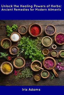 Unlock the Healing Powers of Herbs: Ancient Remedies for Modern Ailments by Adams, Iris