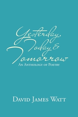 Yesterday, Today & Tomorrow: An Anthology of Poetry by Watt, David James