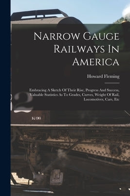 Narrow Gauge Railways In America: Embracing A Sketch Of Their Rise, Progress And Success, Valuable Statistics As To Grades, Curves, Weight Of Rail, Lo by Fleming, Howard