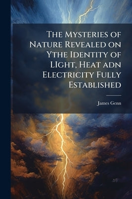The Mysteries of Nature Revealed on Ythe Identity of LIght, Heat adn Electricity Fully Established by Genn, James
