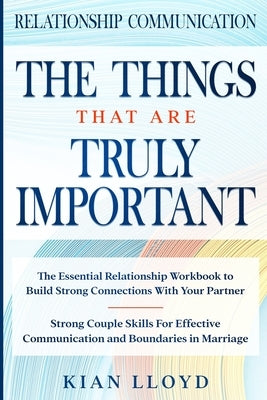 Relationship Communication: THE THINGS THAT ARE TRULY IMPORTANT - The Essential Relationship Workbook To Build Strong Connections With Your Partne by Lloyd, Kian