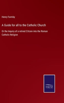 A Guide for all to the Catholic Church: Or the Inquiry of a retired Citizen into the Roman Catholic Religion by Formby, Henry