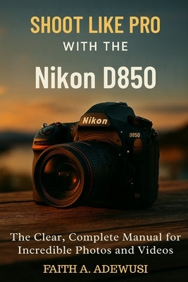 Shoot Like Pro With The Nikon D850: The Clear, Complete Manual for Incredible Photos and Videos by Adewusi, Faith A.